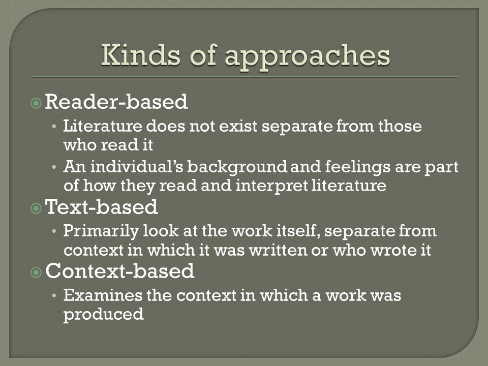  Reader-based Literature does not exist separate from those who read it An individual’s background and feelings are part of how they read and interpret literature  Text-based Primarily look at the work itself, separate from context in which it was written or who wrote it  Context-based Examines the context in which a work was produced