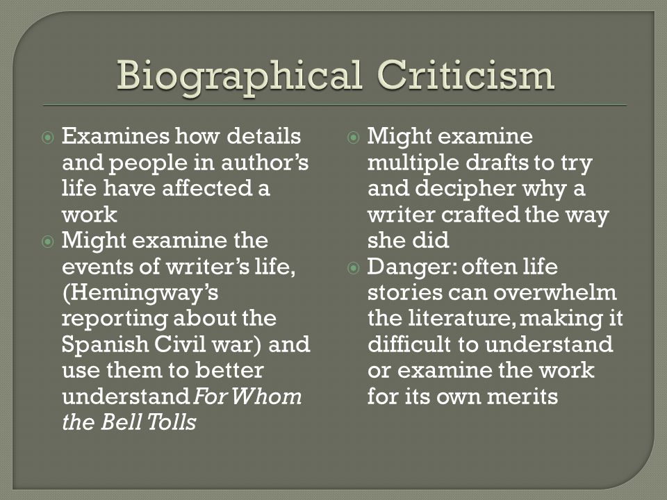  Examines how details and people in author’s life have affected a work  Might examine the events of writer’s life, (Hemingway’s reporting about the Spanish Civil war) and use them to better understand For Whom the Bell Tolls  Might examine multiple drafts to try and decipher why a writer crafted the way she did  Danger: often life stories can overwhelm the literature, making it difficult to understand or examine the work for its own merits