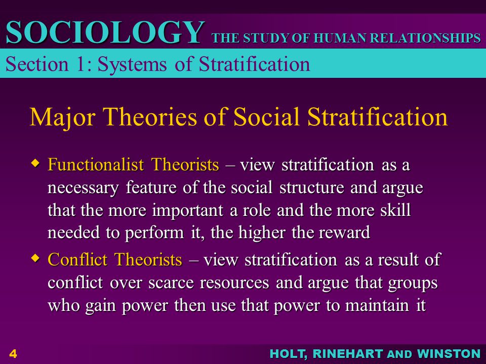 THE STUDY OF HUMAN RELATIONSHIPS SOCIOLOGY HOLT, RINEHART AND WINSTON 4 Major Theories of Social Stratification  Functionalist Theorists – view stratification as a necessary feature of the social structure and argue that the more important a role and the more skill needed to perform it, the higher the reward  Conflict Theorists – view stratification as a result of conflict over scarce resources and argue that groups who gain power then use that power to maintain it Section 1: Systems of Stratification
