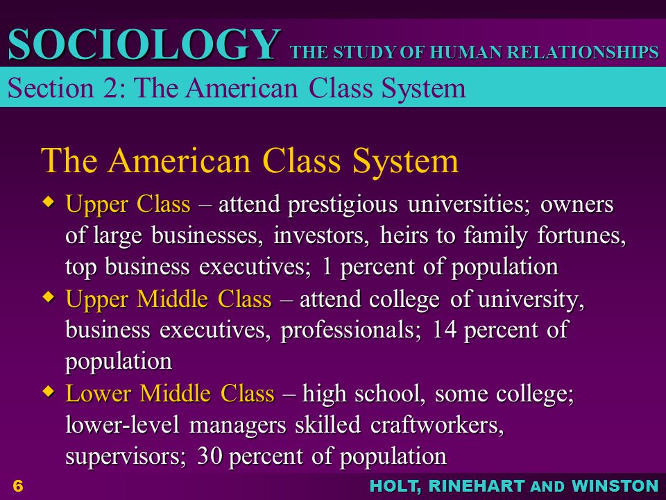 THE STUDY OF HUMAN RELATIONSHIPS SOCIOLOGY HOLT, RINEHART AND WINSTON 6 The American Class System  Upper Class – attend prestigious universities; owners of large businesses, investors, heirs to family fortunes, top business executives; 1 percent of population  Upper Middle Class – attend college of university, business executives, professionals; 14 percent of population  Lower Middle Class – high school, some college; lower-level managers skilled craftworkers, supervisors; 30 percent of population Section 2: The American Class System