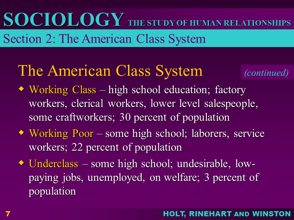 THE STUDY OF HUMAN RELATIONSHIPS SOCIOLOGY HOLT, RINEHART AND WINSTON 7 The American Class System  Working Class – high school education; factory workers, clerical workers, lower level salespeople, some craftworkers; 30 percent of population  Working Poor – some high school; laborers, service workers; 22 percent of population  Underclass – some high school; undesirable, low- paying jobs, unemployed, on welfare; 3 percent of population Section 2: The American Class System (continued)