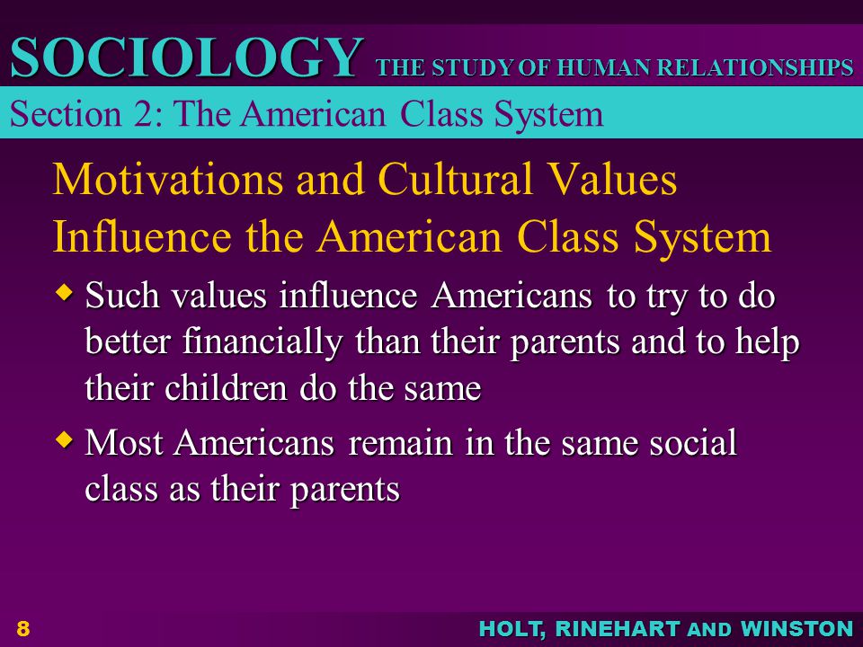 THE STUDY OF HUMAN RELATIONSHIPS SOCIOLOGY HOLT, RINEHART AND WINSTON 8 Motivations and Cultural Values Influence the American Class System  Such values influence Americans to try to do better financially than their parents and to help their children do the same  Most Americans remain in the same social class as their parents Section 2: The American Class System