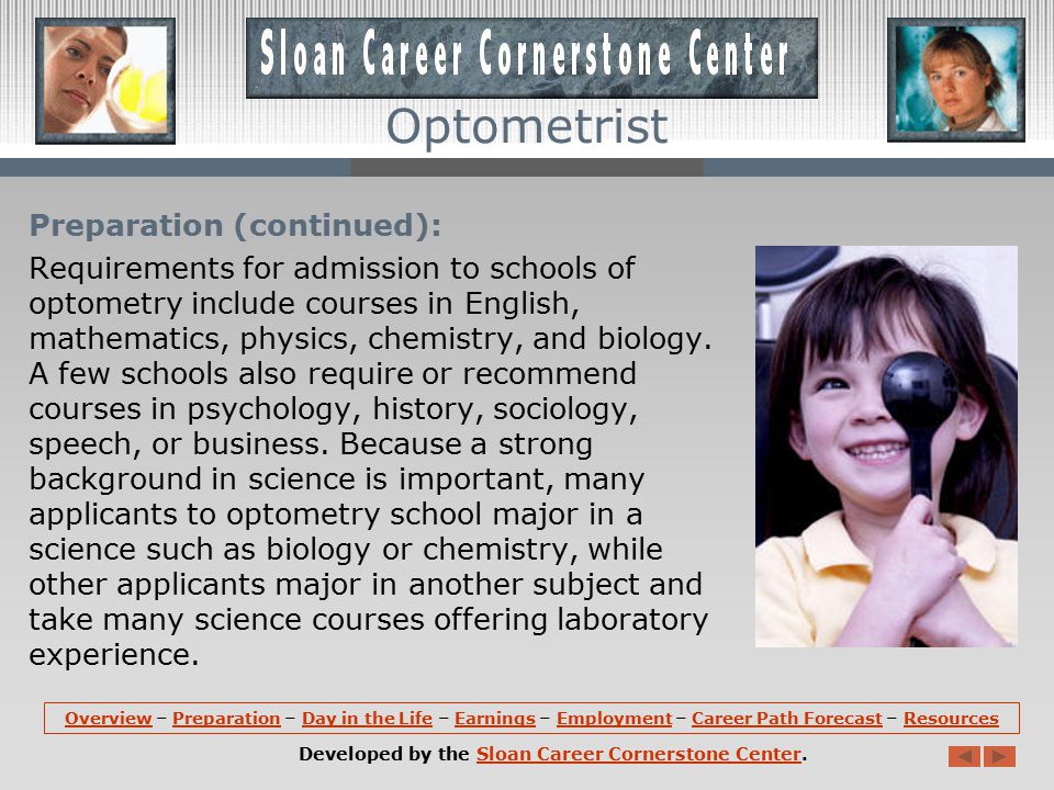 Preparation: The Doctor of Optometry degree requires the completion of a 4-year program at an accredited optometry school, preceded by at least 3 years of preoptometric study at an accredited college or university.