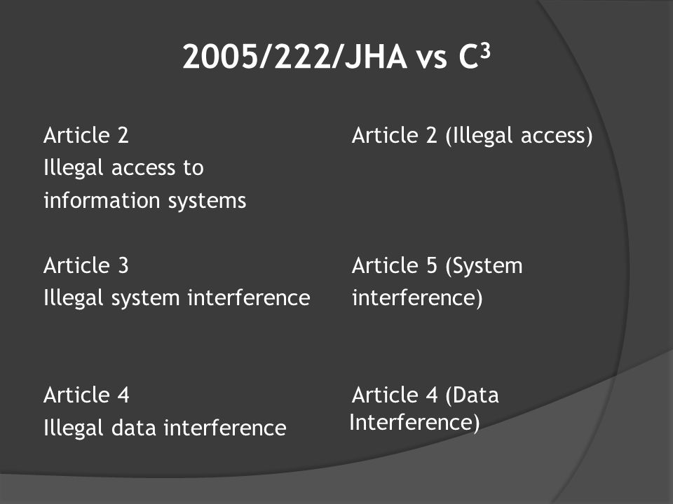 2005/222/JHA vs C 3 Article 2 Illegal access to information systems Article 3 Illegal system interference Article 4 Illegal data interference Article 2 (Illegal access) Article 5 (System interference) Article 4 (Data Interference)