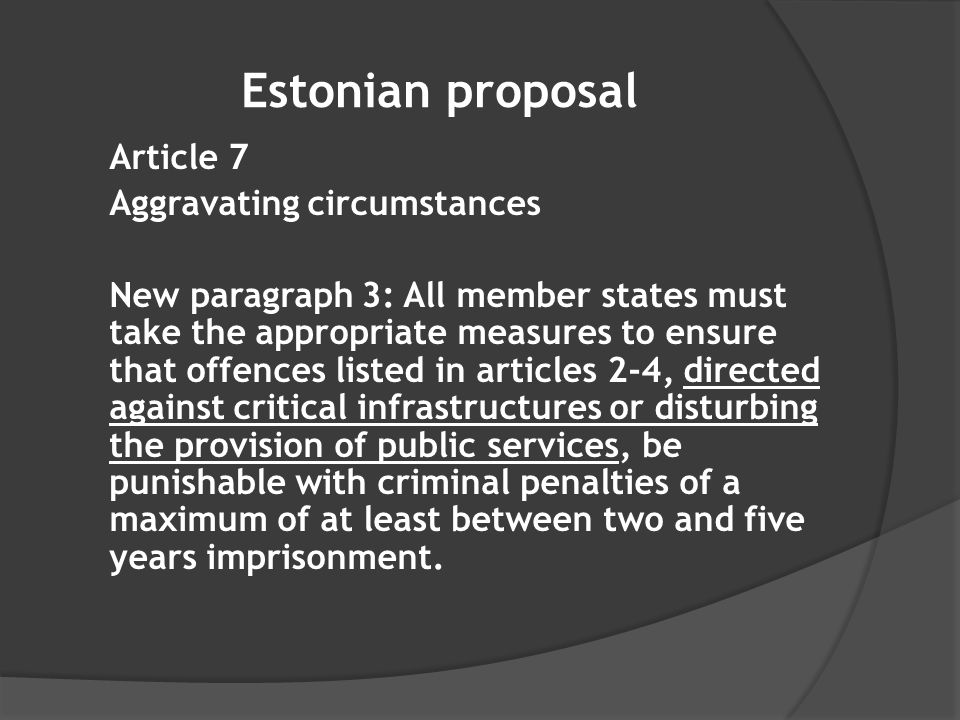 Estonian proposal Article 7 Aggravating circumstances New paragraph 3: All member states must take the appropriate measures to ensure that offences listed in articles 2-4, directed against critical infrastructures or disturbing the provision of public services, be punishable with criminal penalties of a maximum of at least between two and five years imprisonment.