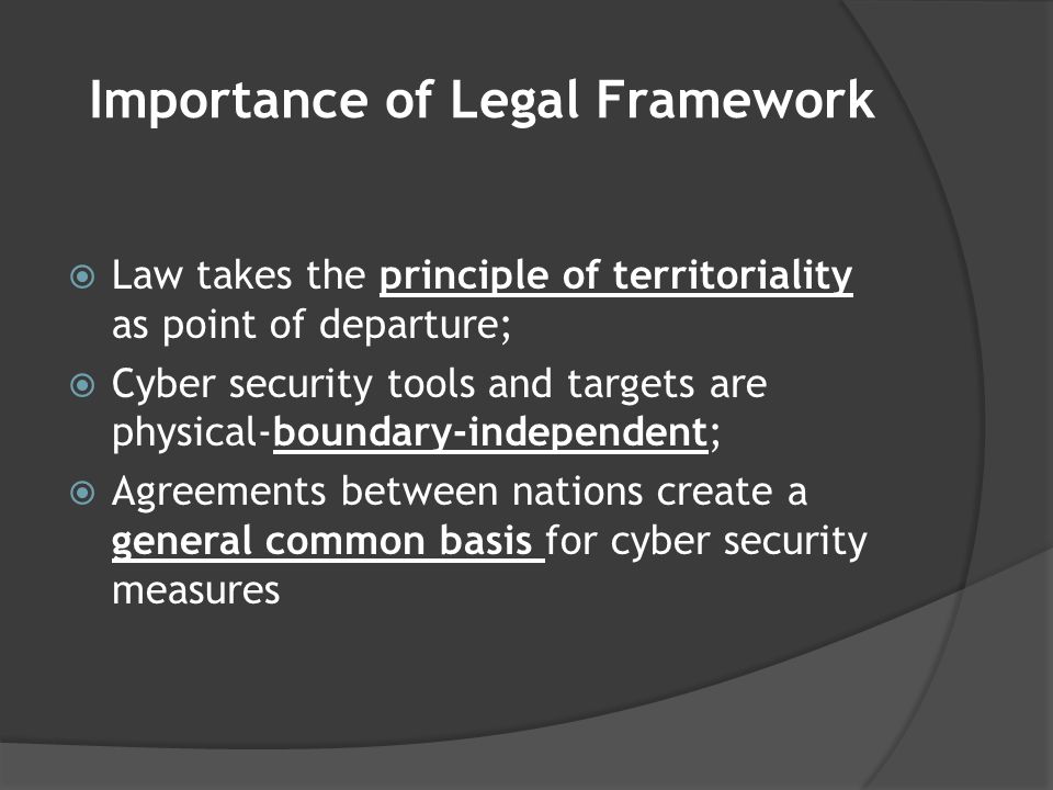 Importance of Legal Framework  Law takes the principle of territoriality as point of departure;  Cyber security tools and targets are physical-boundary-independent;  Agreements between nations create a general common basis for cyber security measures