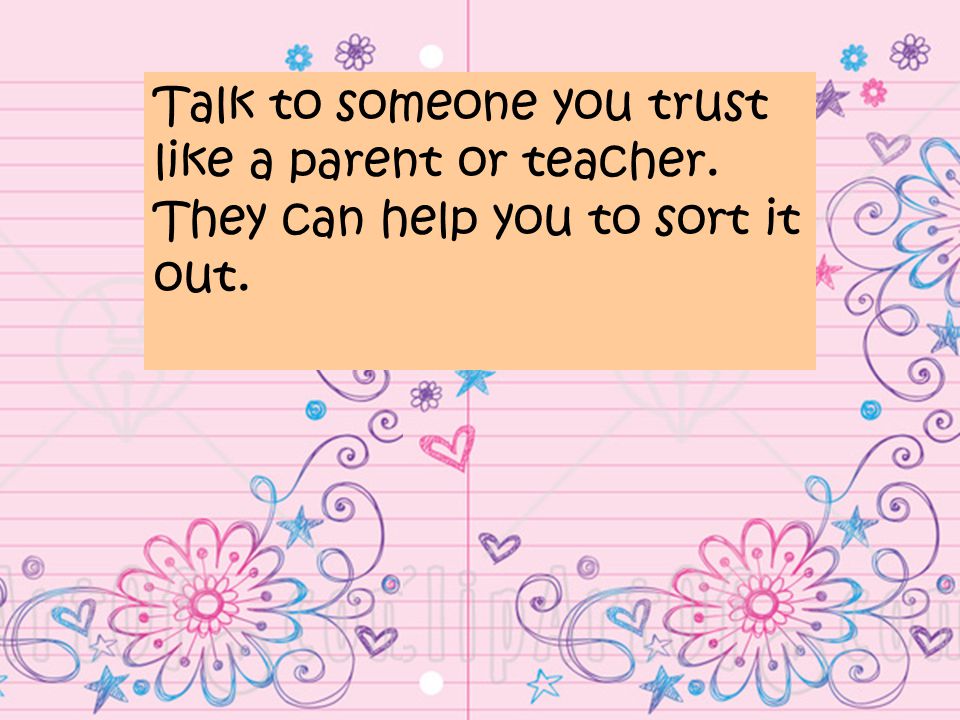 Talk to someone you trust like a parent or teacher. They can help you to sort it out.