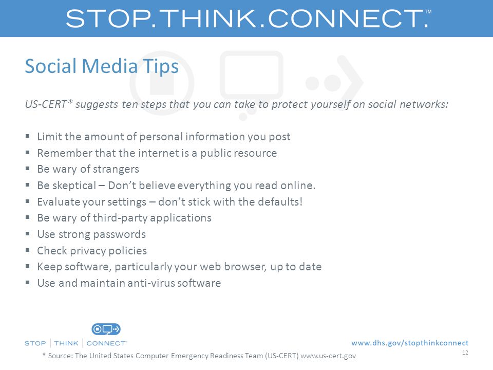 Social Media Tips US-CERT* suggests ten steps that you can take to protect yourself on social networks:  Limit the amount of personal information you post  Remember that the internet is a public resource  Be wary of strangers  Be skeptical – Don’t believe everything you read online.
