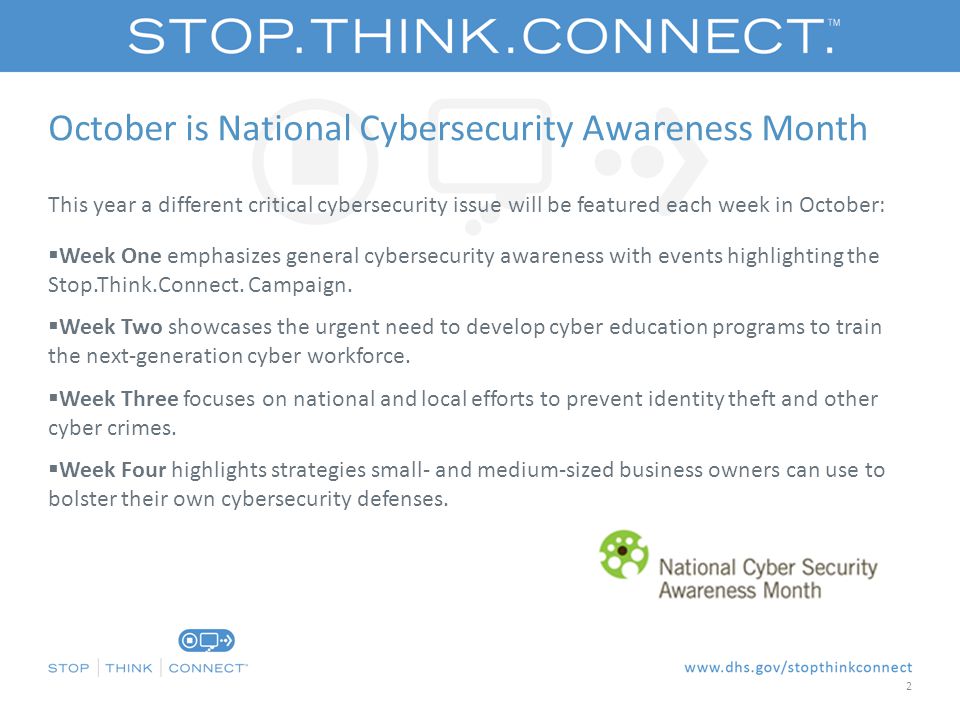 October is National Cybersecurity Awareness Month This year a different critical cybersecurity issue will be featured each week in October:  Week One emphasizes general cybersecurity awareness with events highlighting the Stop.Think.Connect.