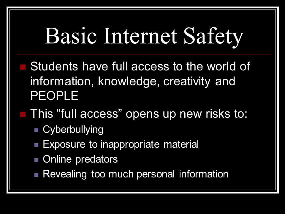 Basic Internet Safety Students have full access to the world of information, knowledge, creativity and PEOPLE This full access opens up new risks to: Cyberbullying Exposure to inappropriate material Online predators Revealing too much personal information