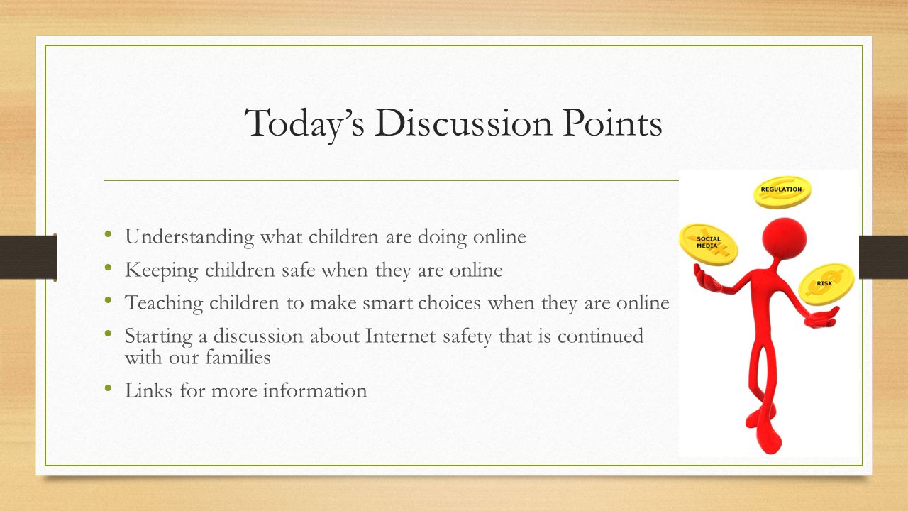 Today’s Discussion Points Understanding what children are doing online Keeping children safe when they are online Teaching children to make smart choices when they are online Starting a discussion about Internet safety that is continued with our families Links for more information