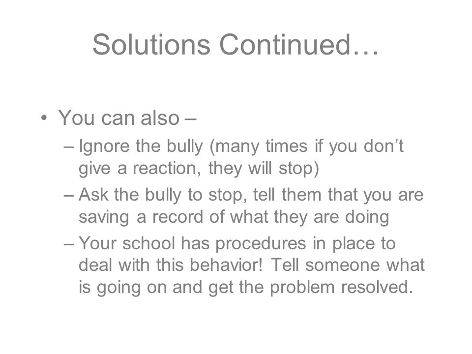 Solutions Continued… You can also – –Ignore the bully (many times if you don’t give a reaction, they will stop) –Ask the bully to stop, tell them that you are saving a record of what they are doing –Your school has procedures in place to deal with this behavior.