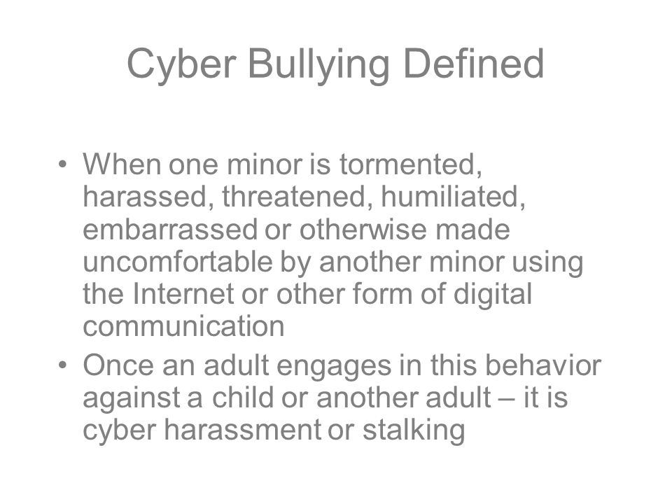 Cyber Bullying Defined When one minor is tormented, harassed, threatened, humiliated, embarrassed or otherwise made uncomfortable by another minor using the Internet or other form of digital communication Once an adult engages in this behavior against a child or another adult – it is cyber harassment or stalking