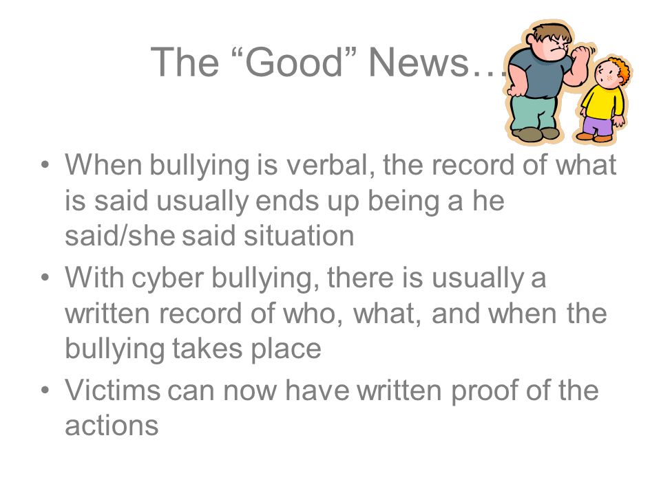 The Good News… When bullying is verbal, the record of what is said usually ends up being a he said/she said situation With cyber bullying, there is usually a written record of who, what, and when the bullying takes place Victims can now have written proof of the actions