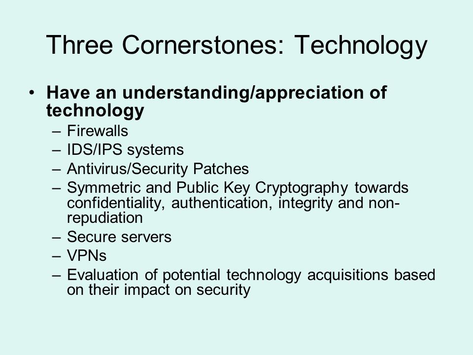 Three Cornerstones: Technology Have an understanding/appreciation of technology –Firewalls –IDS/IPS systems –Antivirus/Security Patches –Symmetric and Public Key Cryptography towards confidentiality, authentication, integrity and non- repudiation –Secure servers –VPNs –Evaluation of potential technology acquisitions based on their impact on security