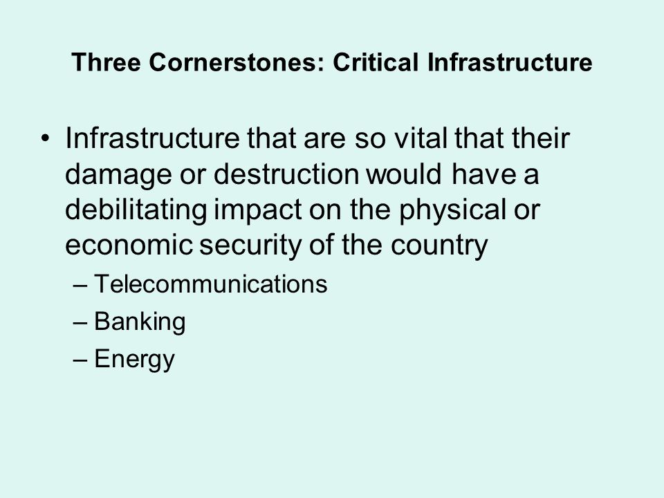 Three Cornerstones: Critical Infrastructure Infrastructure that are so vital that their damage or destruction would have a debilitating impact on the physical or economic security of the country –Telecommunications –Banking –Energy