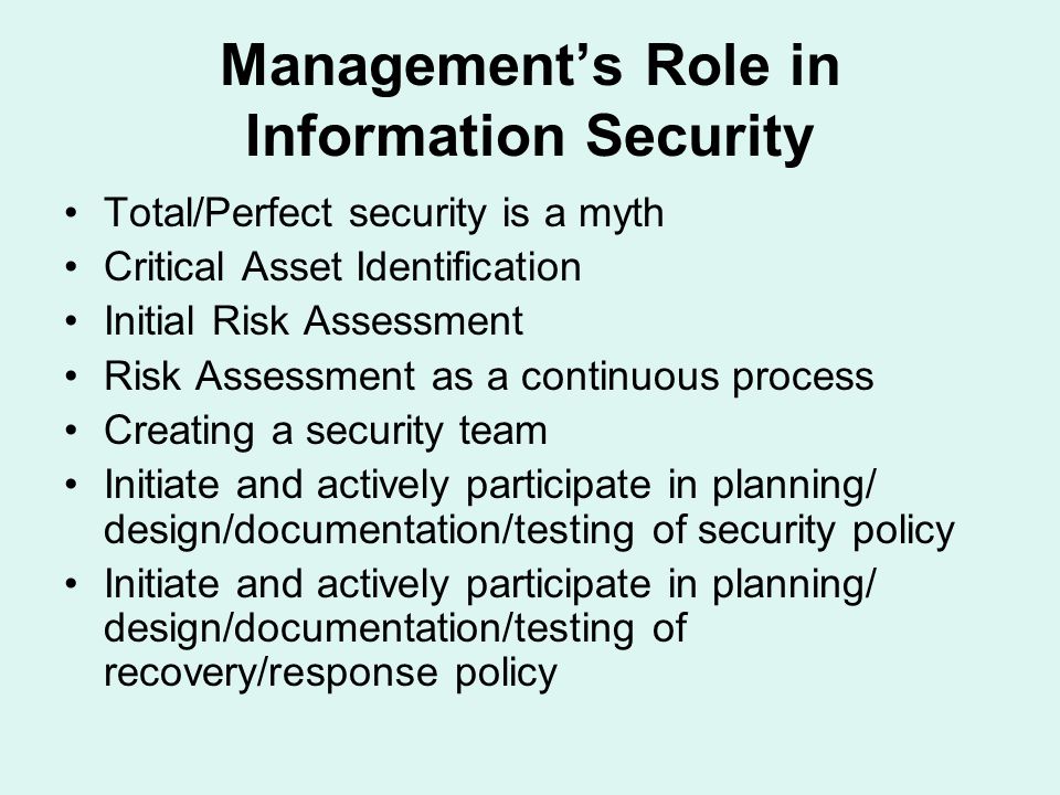 Management’s Role in Information Security Total/Perfect security is a myth Critical Asset Identification Initial Risk Assessment Risk Assessment as a continuous process Creating a security team Initiate and actively participate in planning/ design/documentation/testing of security policy Initiate and actively participate in planning/ design/documentation/testing of recovery/response policy