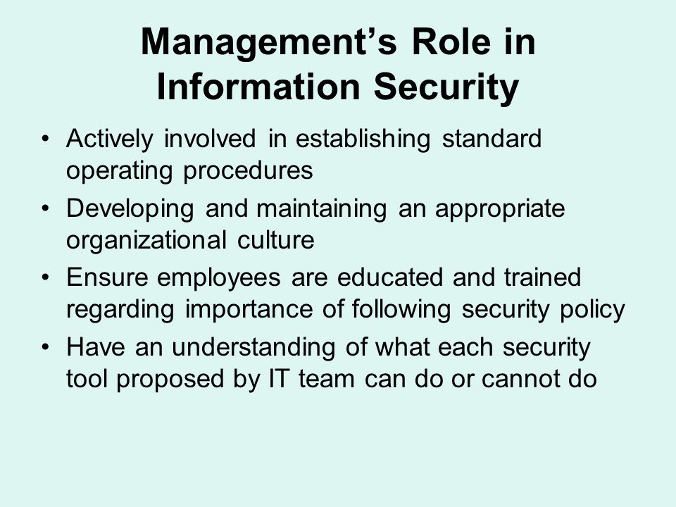 Management’s Role in Information Security Actively involved in establishing standard operating procedures Developing and maintaining an appropriate organizational culture Ensure employees are educated and trained regarding importance of following security policy Have an understanding of what each security tool proposed by IT team can do or cannot do