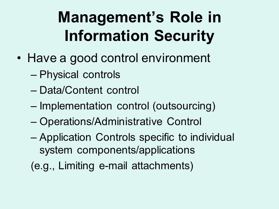 Management’s Role in Information Security Have a good control environment –Physical controls –Data/Content control –Implementation control (outsourcing) –Operations/Administrative Control –Application Controls specific to individual system components/applications (e.g., Limiting  attachments)