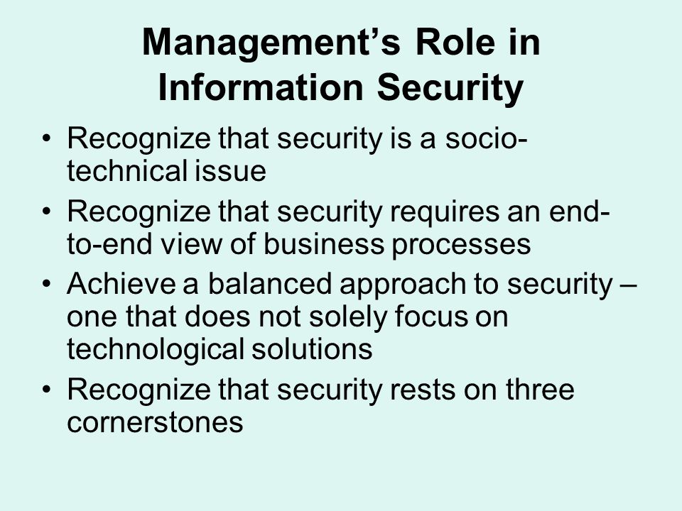 Management’s Role in Information Security Recognize that security is a socio- technical issue Recognize that security requires an end- to-end view of business processes Achieve a balanced approach to security – one that does not solely focus on technological solutions Recognize that security rests on three cornerstones