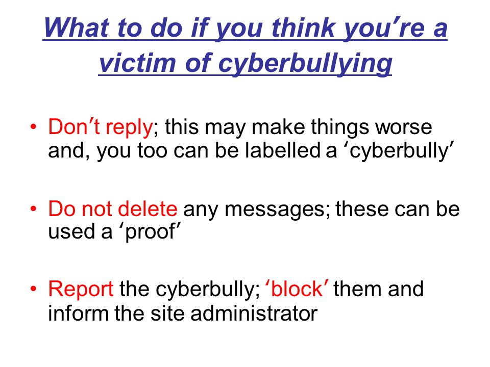 What to do if you think you’re a victim of cyberbullying Don’t reply; this may make things worse and, you too can be labelled a ‘cyberbully’ Do not delete any messages; these can be used a ‘proof’ Report the cyberbully; ‘block’ them and inform the site administrator