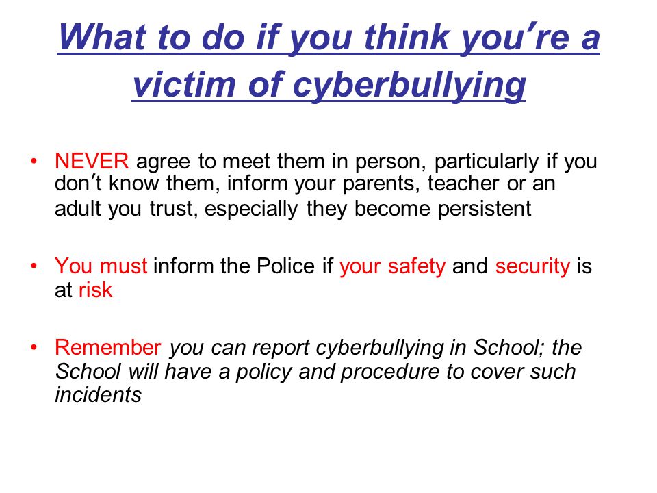 What to do if you think you’re a victim of cyberbullying NEVER agree to meet them in person, particularly if you don’t know them, inform your parents, teacher or an adult you trust, especially they become persistent You must inform the Police if your safety and security is at risk Remember you can report cyberbullying in School; the School will have a policy and procedure to cover such incidents