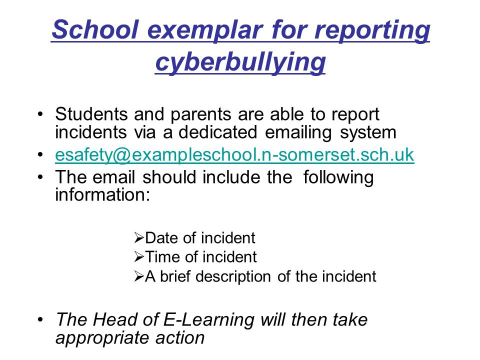 School exemplar for reporting cyberbullying Students and parents are able to report incidents via a dedicated  ing system The  should include the following information:  Date of incident  Time of incident  A brief description of the incident The Head of E-Learning will then take appropriate action