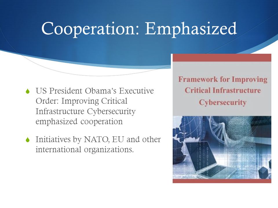 Cooperation: Emphasized  US President Obama’s Executive Order: Improving Critical Infrastructure Cybersecurity emphasized cooperation  Initiatives by NATO, EU and other international organizations.