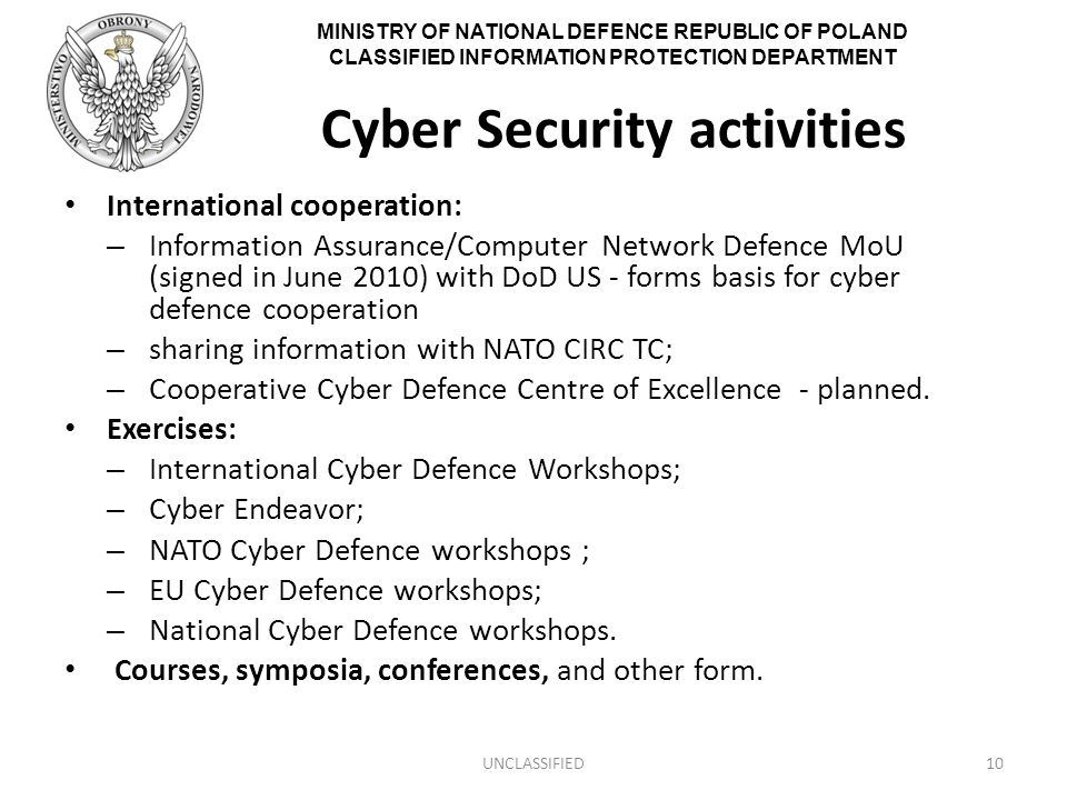 MINISTRY OF NATIONAL DEFENCE REPUBLIC OF POLAND CLASSIFIED INFORMATION PROTECTION DEPARTMENT Cyber Security activities International cooperation: – Information Assurance/Computer Network Defence MoU (signed in June 2010) with DoD US - forms basis for cyber defence cooperation – sharing information with NATO CIRC TC; – Cooperative Cyber Defence Centre of Excellence - planned.