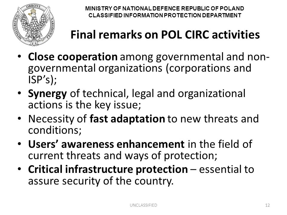 MINISTRY OF NATIONAL DEFENCE REPUBLIC OF POLAND CLASSIFIED INFORMATION PROTECTION DEPARTMENT Final remarks on POL CIRC activities Close cooperation among governmental and non- governmental organizations (corporations and ISP’s); Synergy of technical, legal and organizational actions is the key issue; Necessity of fast adaptation to new threats and conditions; Users’ awareness enhancement in the field of current threats and ways of protection; Critical infrastructure protection – essential to assure security of the country.