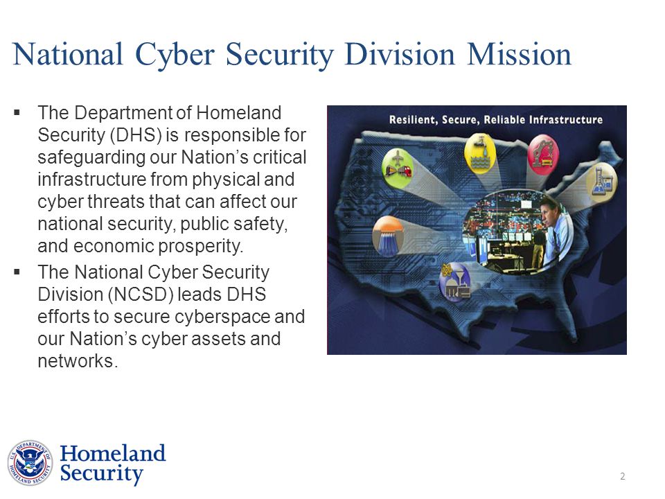 National Cyber Security Division Mission  The Department of Homeland Security (DHS) is responsible for safeguarding our Nation’s critical infrastructure from physical and cyber threats that can affect our national security, public safety, and economic prosperity.