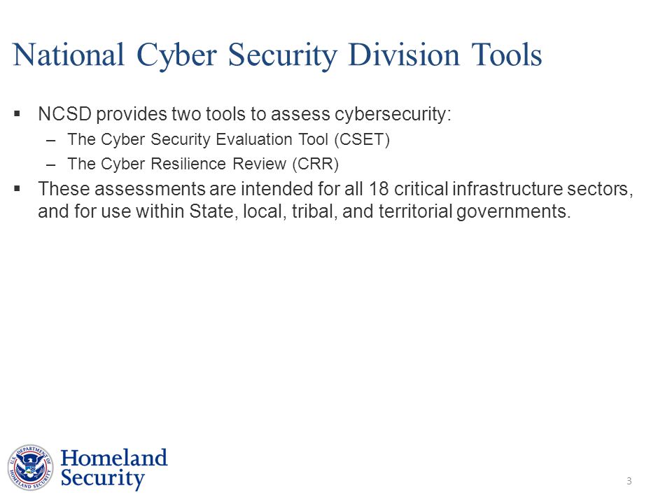 National Cyber Security Division Tools  NCSD provides two tools to assess cybersecurity: –The Cyber Security Evaluation Tool (CSET) –The Cyber Resilience Review (CRR)  These assessments are intended for all 18 critical infrastructure sectors, and for use within State, local, tribal, and territorial governments.