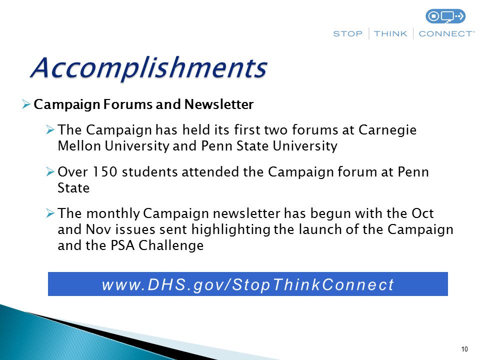 10  Campaign Forums and Newsletter  The Campaign has held its first two forums at Carnegie Mellon University and Penn State University  Over 150 students attended the Campaign forum at Penn State  The monthly Campaign newsletter has begun with the Oct and Nov issues sent highlighting the launch of the Campaign and the PSA Challenge