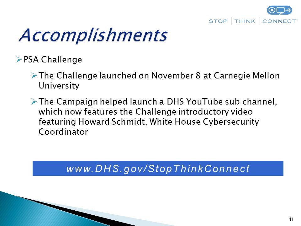 11  PSA Challenge  The Challenge launched on November 8 at Carnegie Mellon University  The Campaign helped launch a DHS YouTube sub channel, which now features the Challenge introductory video featuring Howard Schmidt, White House Cybersecurity Coordinator