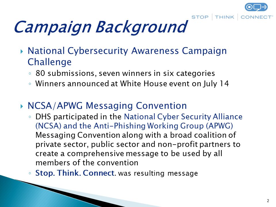  National Cybersecurity Awareness Campaign Challenge ◦ 80 submissions, seven winners in six categories ◦ Winners announced at White House event on July 14  NCSA/APWG Messaging Convention ◦ DHS participated in the National Cyber Security Alliance (NCSA) and the Anti-Phishing Working Group (APWG) Messaging Convention along with a broad coalition of private sector, public sector and non-profit partners to create a comprehensive message to be used by all members of the convention ◦ Stop.