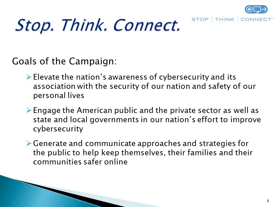 4 Goals of the Campaign:  Elevate the nation’s awareness of cybersecurity and its association with the security of our nation and safety of our personal lives  Engage the American public and the private sector as well as state and local governments in our nation’s effort to improve cybersecurity  Generate and communicate approaches and strategies for the public to help keep themselves, their families and their communities safer online