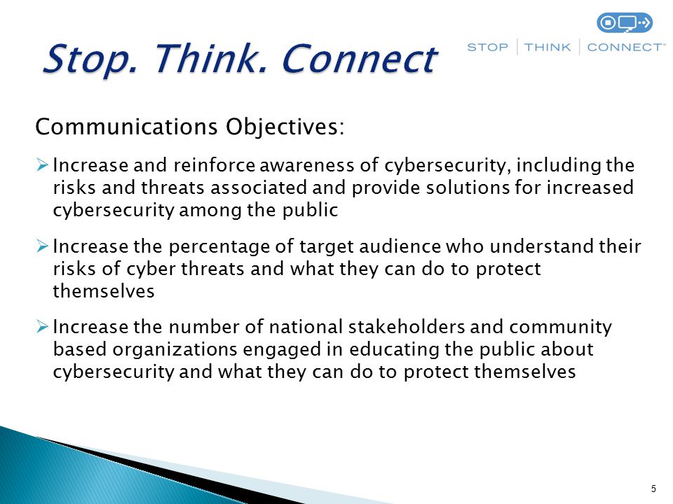 5 Communications Objectives:  Increase and reinforce awareness of cybersecurity, including the risks and threats associated and provide solutions for increased cybersecurity among the public  Increase the percentage of target audience who understand their risks of cyber threats and what they can do to protect themselves  Increase the number of national stakeholders and community based organizations engaged in educating the public about cybersecurity and what they can do to protect themselves