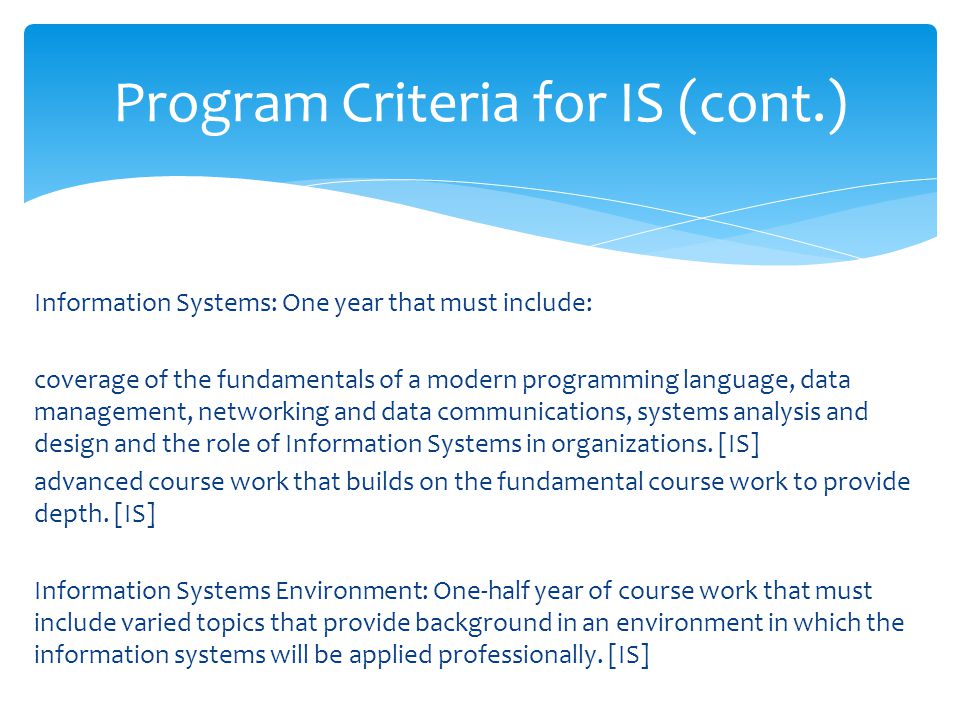 Information Systems: One year that must include: coverage of the fundamentals of a modern programming language, data management, networking and data communications, systems analysis and design and the role of Information Systems in organizations.