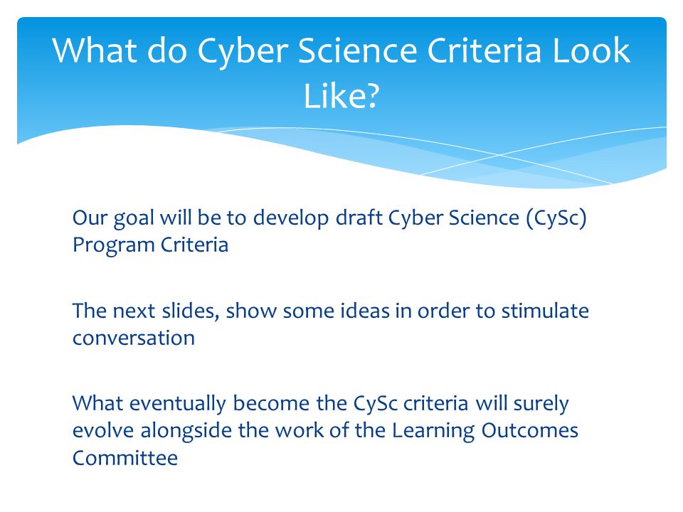 Our goal will be to develop draft Cyber Science (CySc) Program Criteria The next slides, show some ideas in order to stimulate conversation What eventually become the CySc criteria will surely evolve alongside the work of the Learning Outcomes Committee What do Cyber Science Criteria Look Like