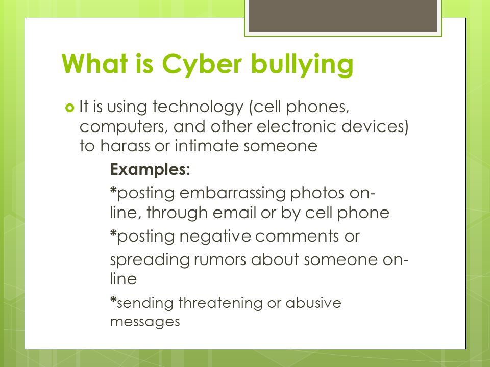 What is Cyber bullying  It is using technology (cell phones, computers, and other electronic devices) to harass or intimate someone Examples: * posting embarrassing photos on- line, through  or by cell phone * posting negative comments or spreading rumors about someone on- line * sending threatening or abusive messages