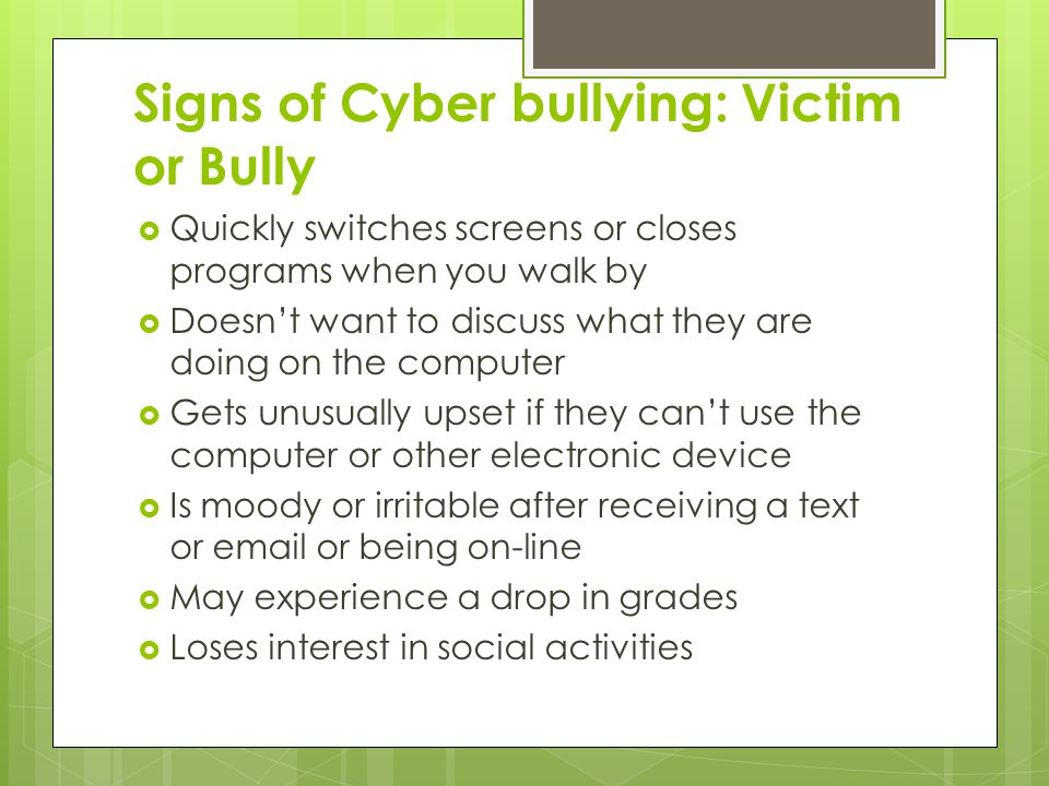 Signs of Cyber bullying: Victim or Bully  Quickly switches screens or closes programs when you walk by  Doesn’t want to discuss what they are doing on the computer  Gets unusually upset if they can’t use the computer or other electronic device  Is moody or irritable after receiving a text or  or being on-line  May experience a drop in grades  Loses interest in social activities