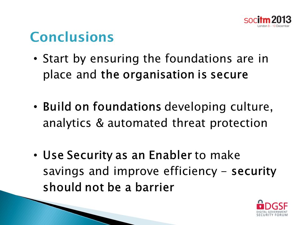 Conclusions Start by ensuring the foundations are in place and the organisation is secure Build on foundations developing culture, analytics & automated threat protection Use Security as an Enabler to make savings and improve efficiency - security should not be a barrier