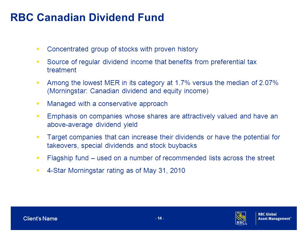 Client’s Name  Concentrated group of stocks with proven history  Source of regular dividend income that benefits from preferential tax treatment  Among the lowest MER in its category at 1.7% versus the median of 2.07% (Morningstar: Canadian dividend and equity income)  Managed with a conservative approach  Emphasis on companies whose shares are attractively valued and have an above-average dividend yield  Target companies that can increase their dividends or have the potential for takeovers, special dividends and stock buybacks  Flagship fund – used on a number of recommended lists across the street  4-Star Morningstar rating as of May 31, 2010 RBC Canadian Dividend Fund