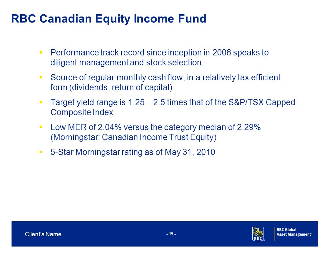Client’s Name RBC Canadian Equity Income Fund  Performance track record since inception in 2006 speaks to diligent management and stock selection  Source of regular monthly cash flow, in a relatively tax efficient form (dividends, return of capital)  Target yield range is 1.25 – 2.5 times that of the S&P/TSX Capped Composite Index  Low MER of 2.04% versus the category median of 2.29% (Morningstar: Canadian Income Trust Equity)  5-Star Morningstar rating as of May 31, 2010