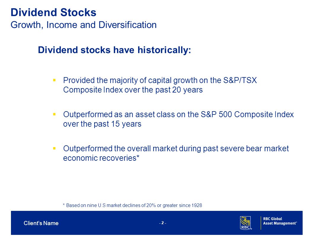 - 2 - Client’s Name Dividend Stocks Growth, Income and Diversification Dividend stocks have historically:  Provided the majority of capital growth on the S&P/TSX Composite Index over the past 20 years  Outperformed as an asset class on the S&P 500 Composite Index over the past 15 years  Outperformed the overall market during past severe bear market economic recoveries* * Based on nine U.S market declines of 20% or greater since 1928