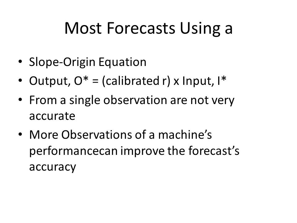 Most Forecasts Using a Slope-Origin Equation Output, O* = (calibrated r) x Input, I* From a single observation are not very accurate More Observations of a machine’s performancecan improve the forecast’s accuracy