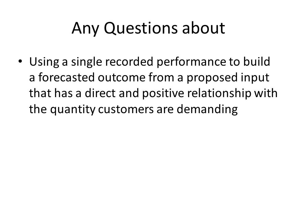 Any Questions about Using a single recorded performance to build a forecasted outcome from a proposed input that has a direct and positive relationship with the quantity customers are demanding