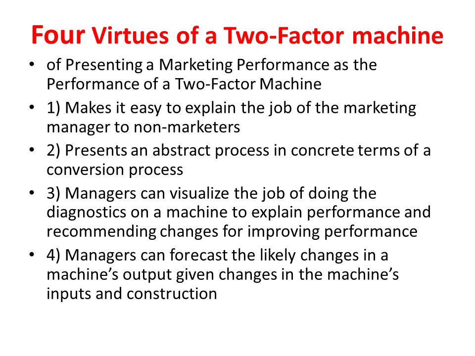 Four Virtues of a Two-Factor machine of Presenting a Marketing Performance as the Performance of a Two-Factor Machine 1) Makes it easy to explain the job of the marketing manager to non-marketers 2) Presents an abstract process in concrete terms of a conversion process 3) Managers can visualize the job of doing the diagnostics on a machine to explain performance and recommending changes for improving performance 4) Managers can forecast the likely changes in a machine’s output given changes in the machine’s inputs and construction