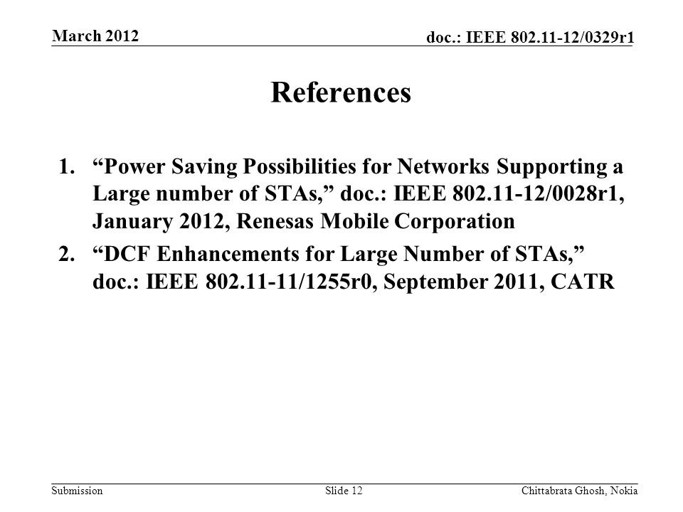 Submission doc.: IEEE /0329r1 References 1. Power Saving Possibilities for Networks Supporting a Large number of STAs, doc.: IEEE /0028r1, January 2012, Renesas Mobile Corporation 2. DCF Enhancements for Large Number of STAs, doc.: IEEE /1255r0, September 2011, CATR Slide 12Chittabrata Ghosh, Nokia March 2012