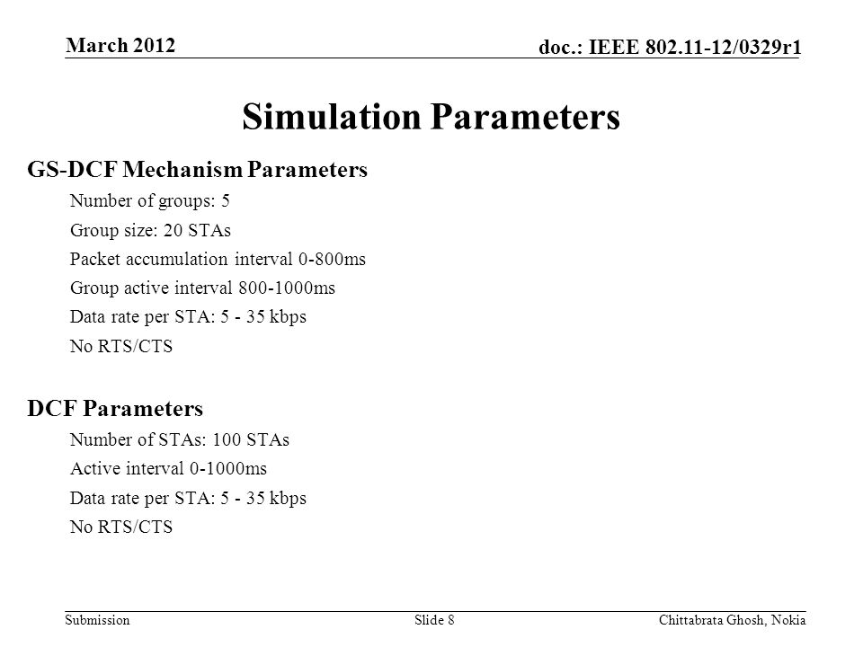 Submission doc.: IEEE /0329r1 Simulation Parameters Slide 8Chittabrata Ghosh, Nokia March 2012 GS-DCF Mechanism Parameters Number of groups: 5 Group size: 20 STAs Packet accumulation interval 0-800ms Group active interval ms Data rate per STA: kbps No RTS/CTS DCF Parameters Number of STAs: 100 STAs Active interval ms Data rate per STA: kbps No RTS/CTS